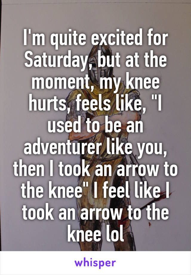 I'm quite excited for Saturday, but at the moment, my knee hurts, feels like, "I used to be an adventurer like you, then I took an arrow to the knee" I feel like I took an arrow to the knee lol