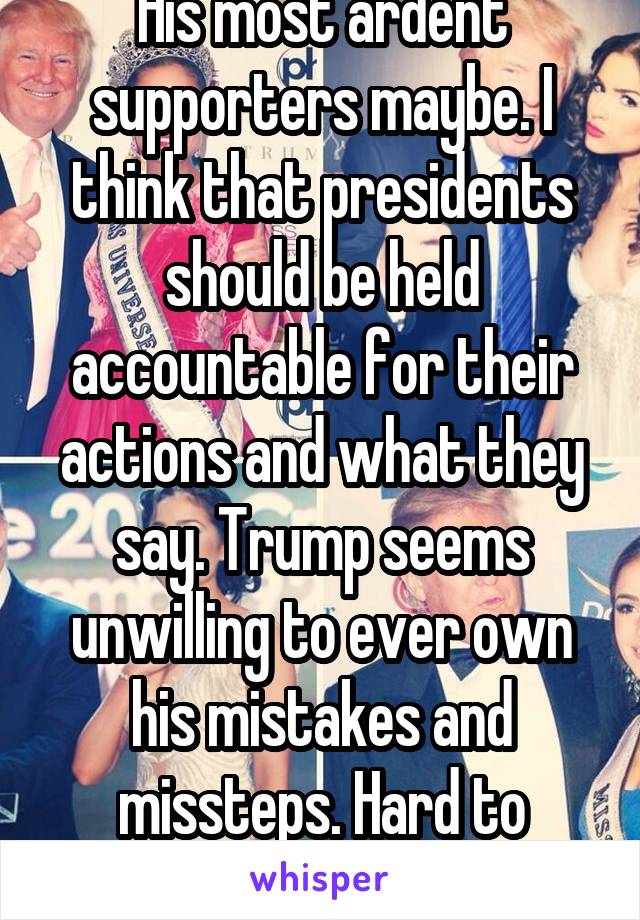 His most ardent supporters maybe. I think that presidents should be held accountable for their actions and what they say. Trump seems unwilling to ever own his mistakes and missteps. Hard to respect