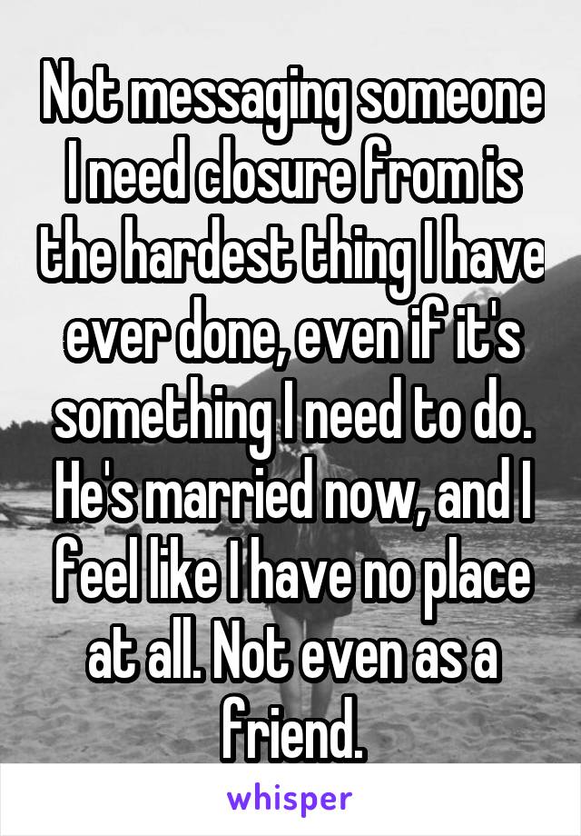 Not messaging someone I need closure from is the hardest thing I have ever done, even if it's something I need to do. He's married now, and I feel like I have no place at all. Not even as a friend.