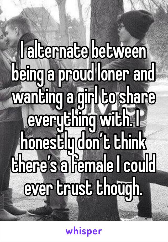 I alternate between being a proud loner and wanting a girl to share everything with. I honestly don’t think there’s a female I could ever trust though. 
