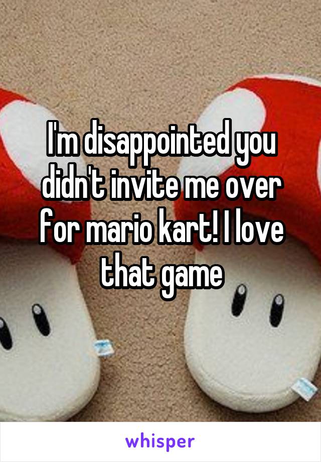 I'm disappointed you didn't invite me over for mario kart! I love that game
