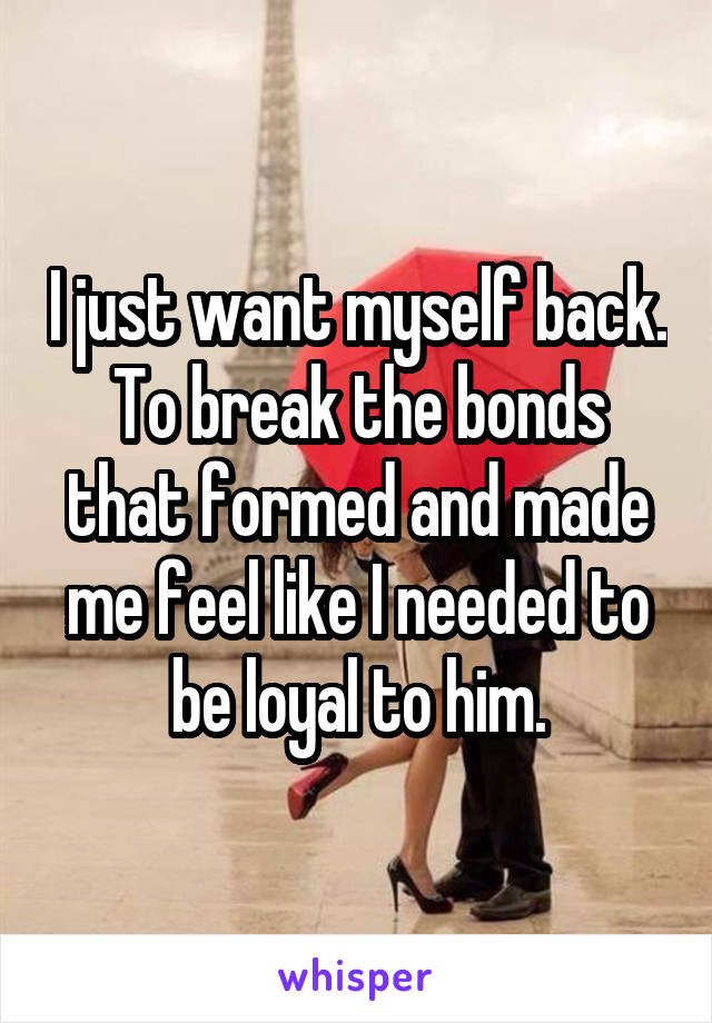 I just want myself back. To break the bonds that formed and made me feel like I needed to be loyal to him.
