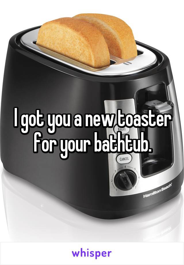 I got you a new toaster for your bathtub.