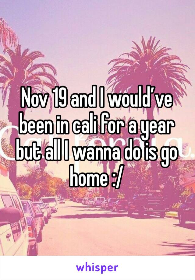 Nov 19 and I would’ve been in cali for a year but all I wanna do is go home :/