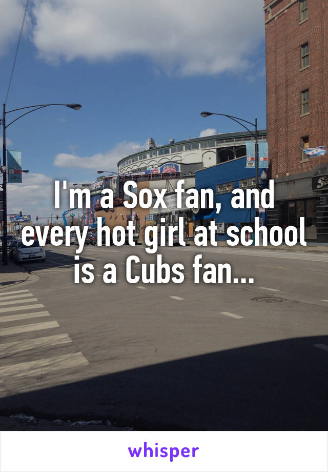 I'm a Sox fan, and every hot girl at school is a Cubs fan...