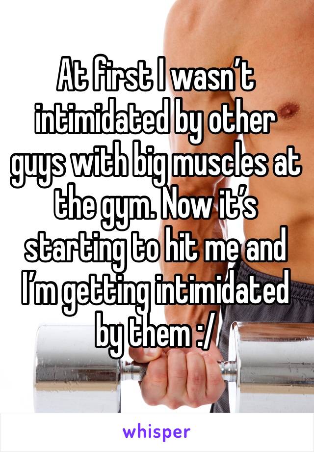 At first I wasn’t intimidated by other guys with big muscles at the gym. Now it’s starting to hit me and I’m getting intimidated by them :/