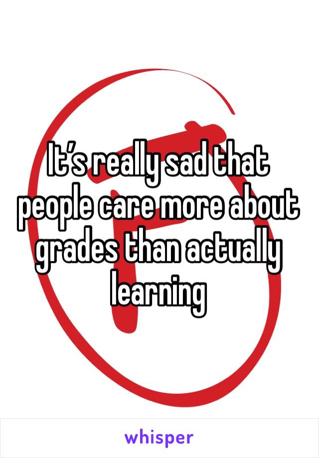 It’s really sad that people care more about grades than actually learning 