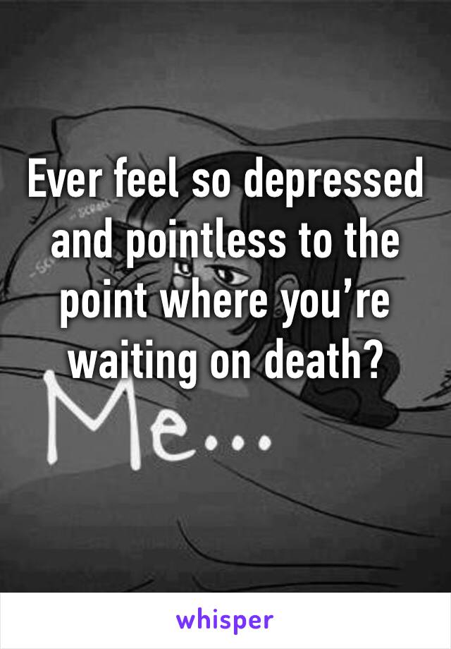 Ever feel so depressed and pointless to the point where you’re waiting on death? 
