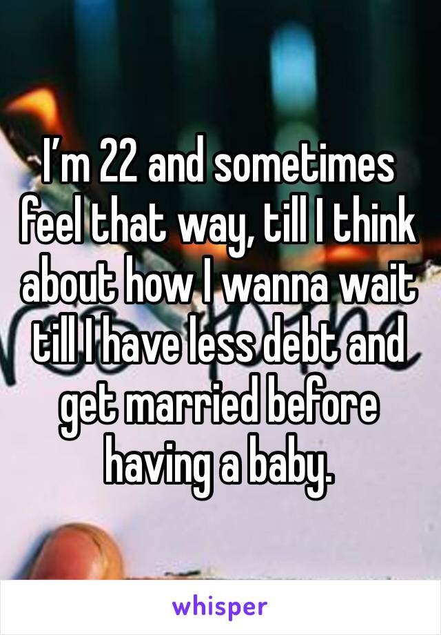 I’m 22 and sometimes feel that way, till I think about how I wanna wait till I have less debt and get married before having a baby.