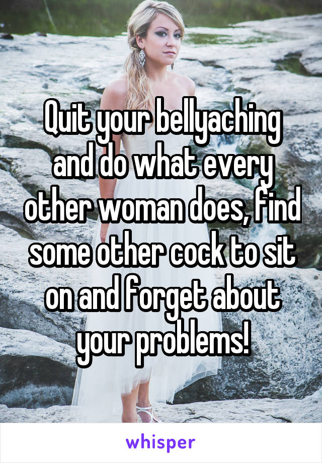 Quit your bellyaching and do what every other woman does, find some other cock to sit on and forget about your problems!