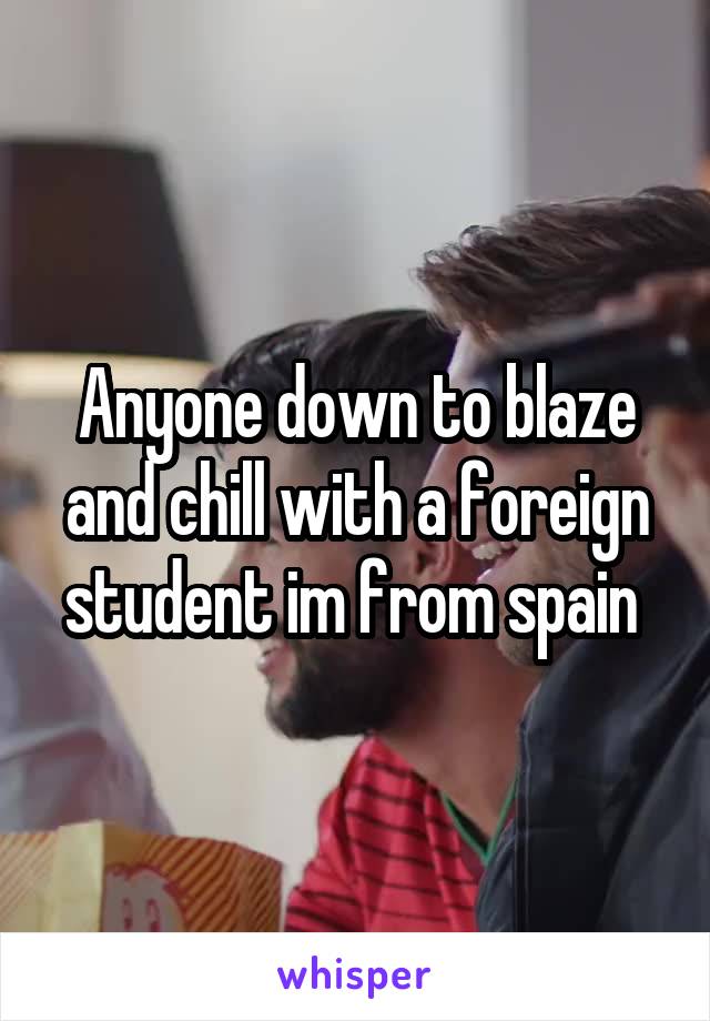 Anyone down to blaze and chill with a foreign student im from spain 