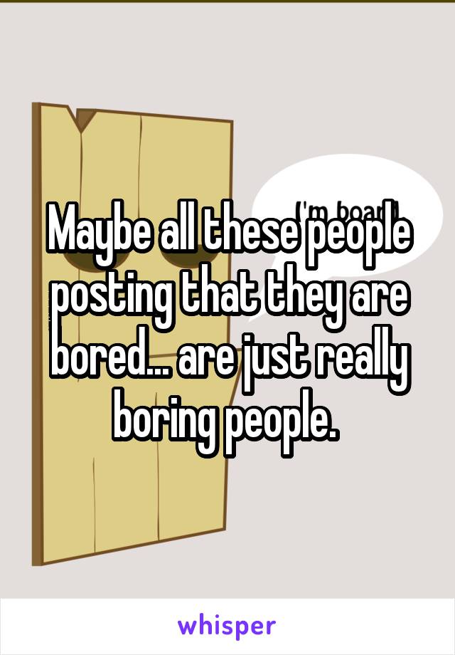 Maybe all these people posting that they are bored... are just really boring people. 