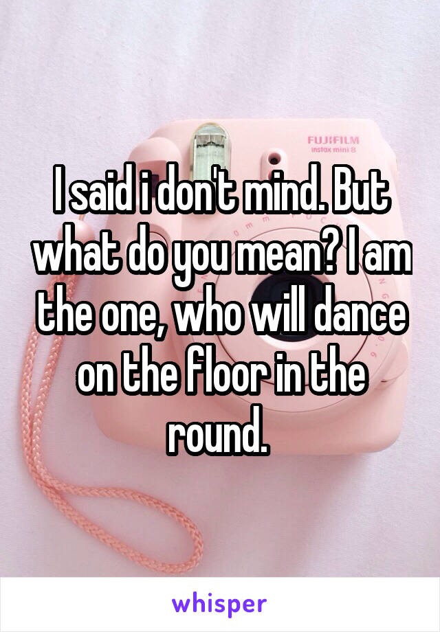 I said i don't mind. But what do you mean? I am the one, who will dance on the floor in the round. 