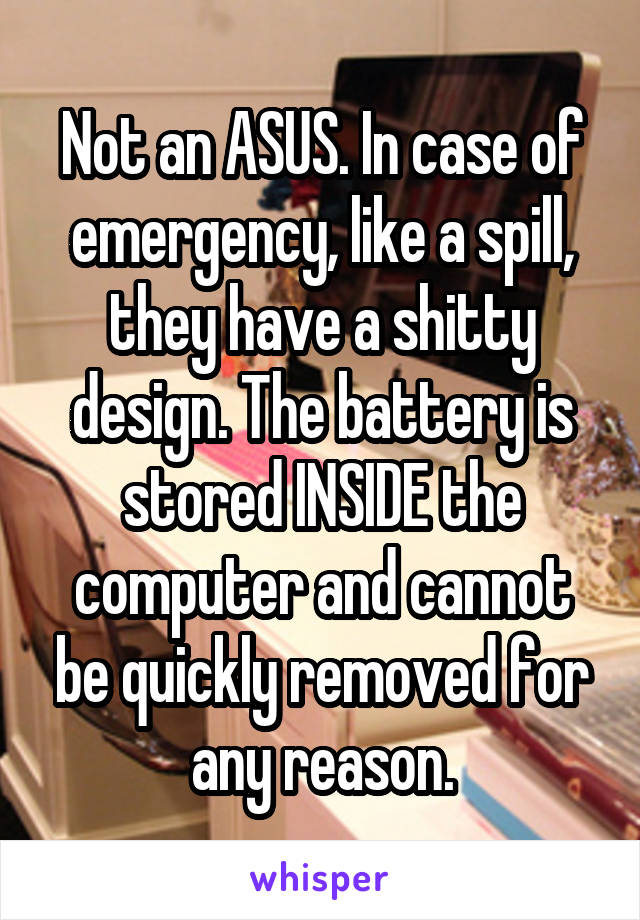 Not an ASUS. In case of emergency, like a spill, they have a shitty design. The battery is stored INSIDE the computer and cannot be quickly removed for any reason.