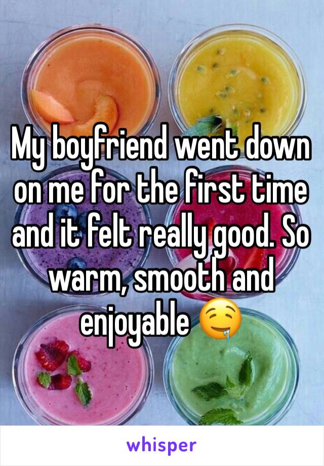 My boyfriend went down on me for the first time and it felt really good. So warm, smooth and enjoyable 🤤