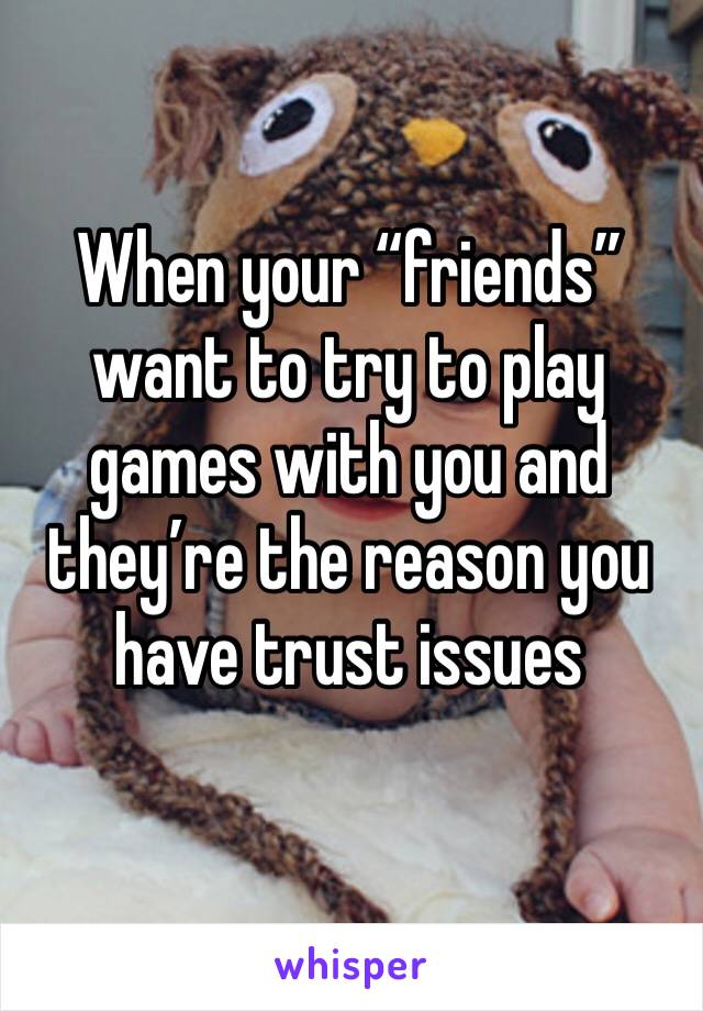 When your “friends” want to try to play games with you and they’re the reason you have trust issues