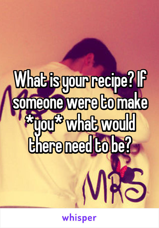 What is your recipe? If someone were to make *you* what would there need to be?
