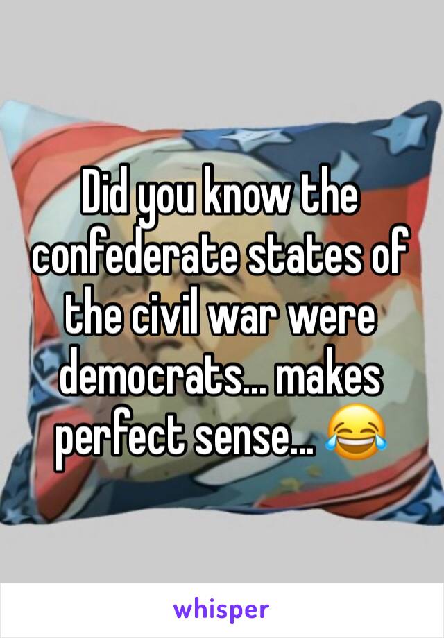 Did you know the confederate states of the civil war were democrats... makes perfect sense... 😂