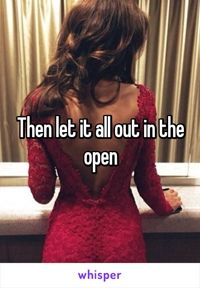 Then let it all out in the open