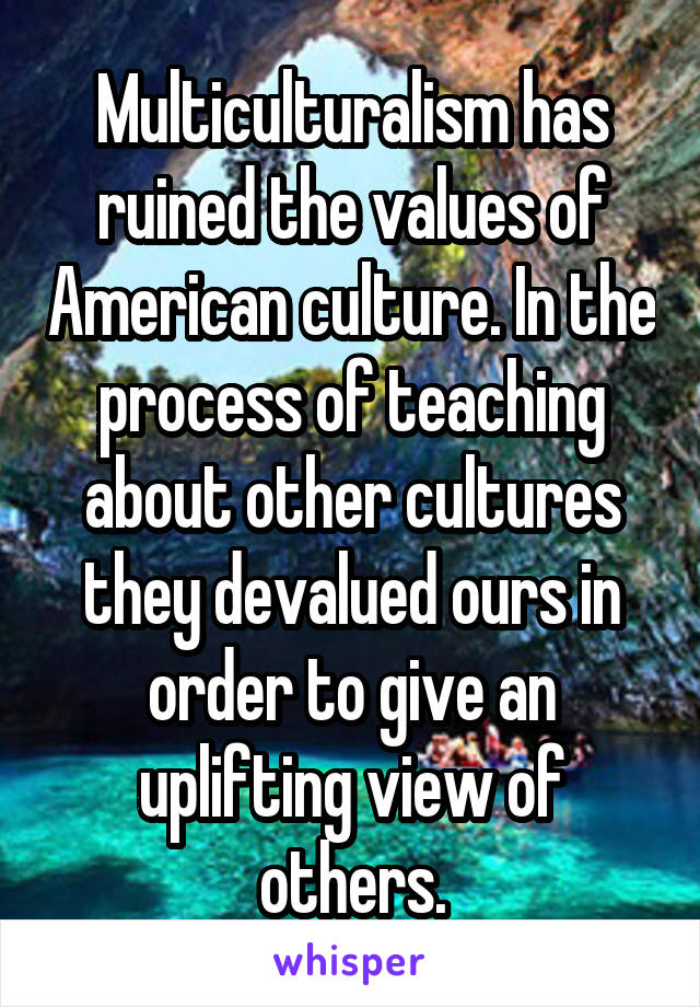 Multiculturalism has ruined the values of American culture. In the process of teaching about other cultures they devalued ours in order to give an uplifting view of others.