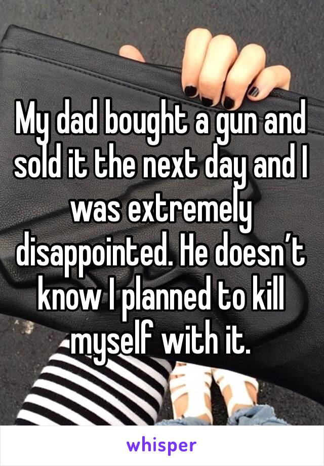 My dad bought a gun and sold it the next day and I was extremely disappointed. He doesn’t know I planned to kill myself with it. 