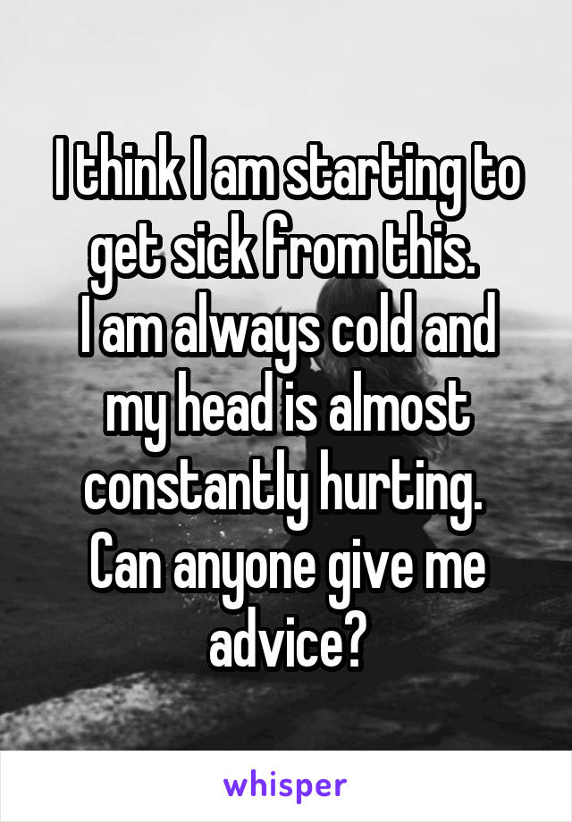 I think I am starting to get sick from this. 
I am always cold and my head is almost constantly hurting. 
Can anyone give me advice?