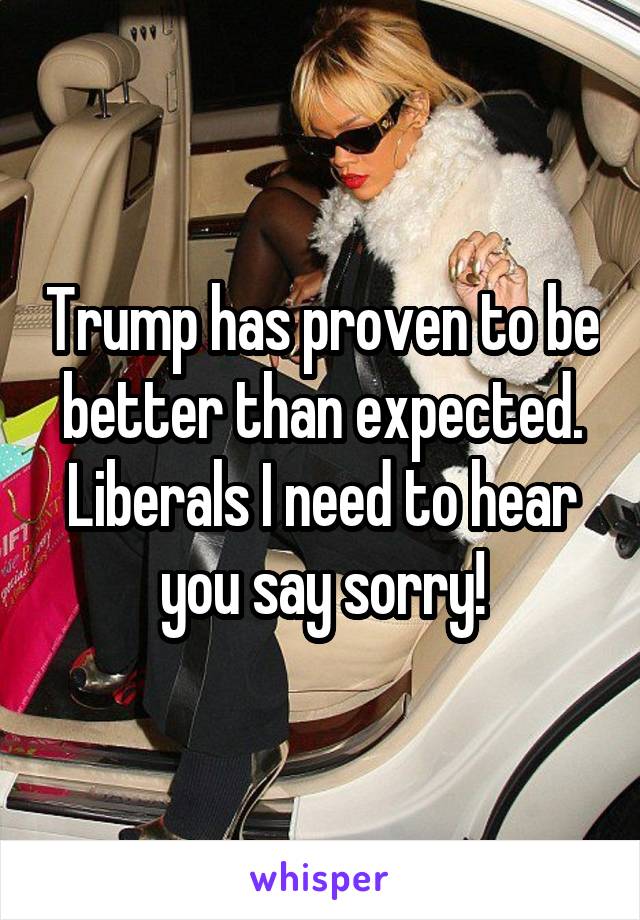 Trump has proven to be better than expected. Liberals I need to hear you say sorry!