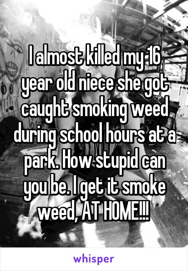 I almost killed my 16 year old niece she got caught smoking weed during school hours at a park. How stupid can you be. I get it smoke weed, AT HOME!!! 