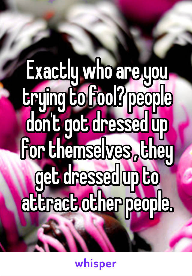 Exactly who are you trying to fool? people don't got dressed up for themselves , they get dressed up to attract other people.