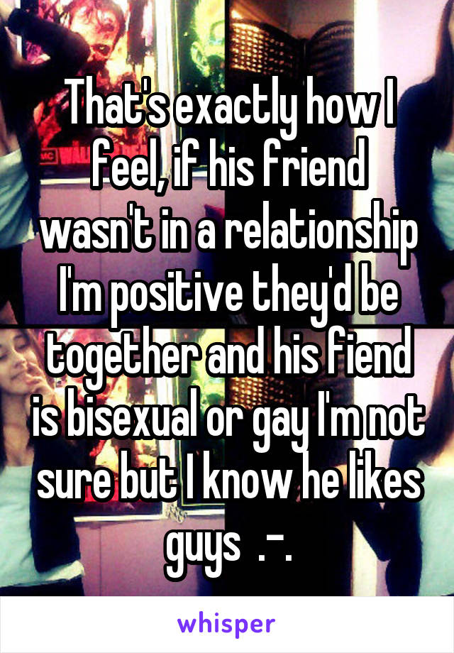 That's exactly how I feel, if his friend wasn't in a relationship I'm positive they'd be together and his fiend is bisexual or gay I'm not sure but I know he likes guys  .-.