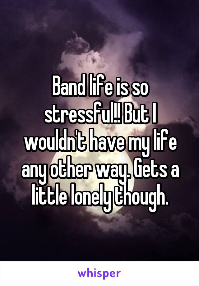 Band life is so stressful!! But I wouldn't have my life any other way. Gets a little lonely though.