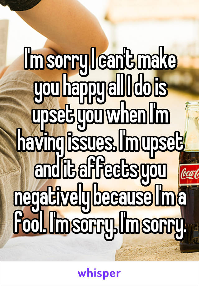 I'm sorry I can't make you happy all I do is upset you when I'm having issues. I'm upset and it affects you negatively because I'm a fool. I'm sorry. I'm sorry.