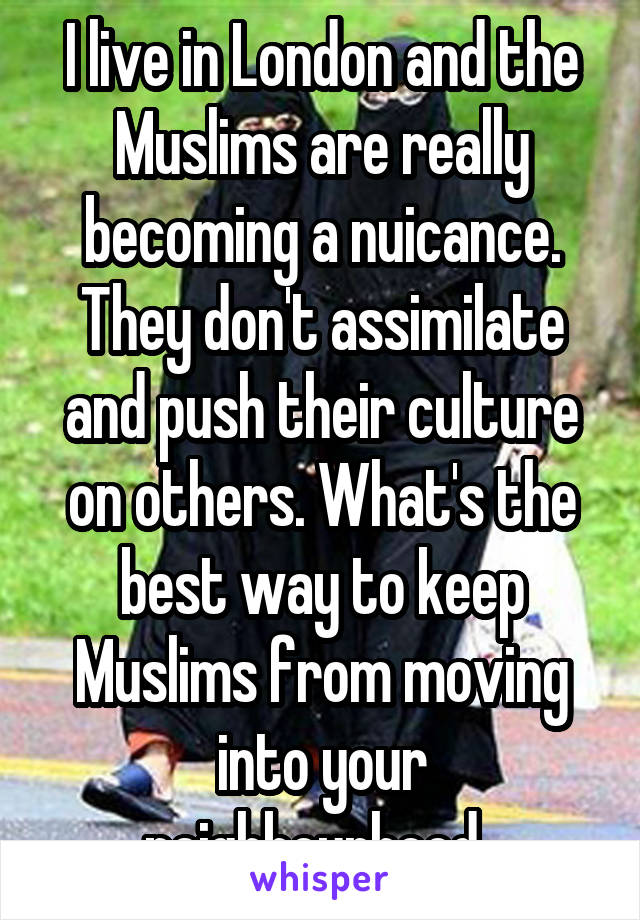I live in London and the Muslims are really becoming a nuicance. They don't assimilate and push their culture on others. What's the best way to keep Muslims from moving into your neighbourhood. 
