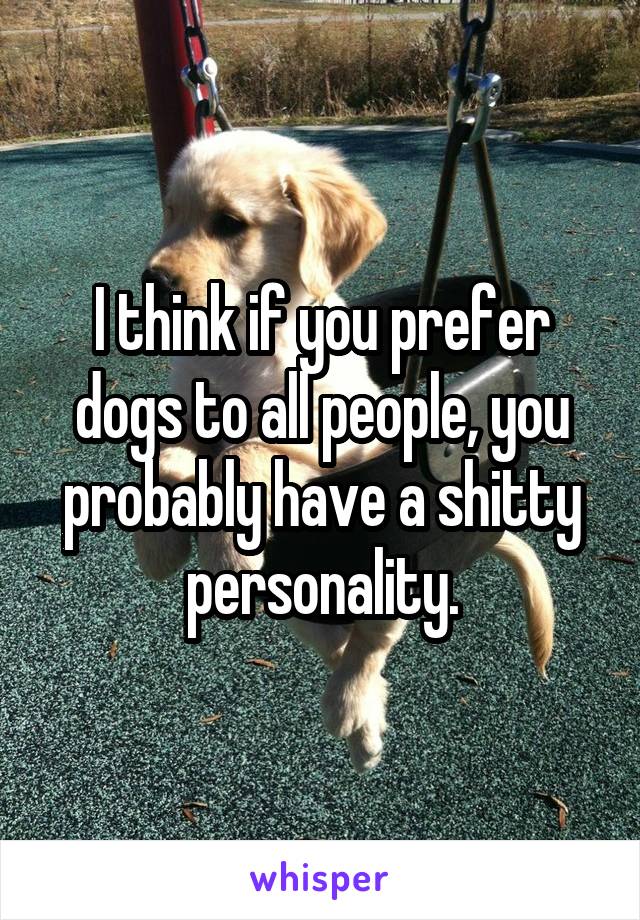 I think if you prefer dogs to all people, you probably have a shitty personality.