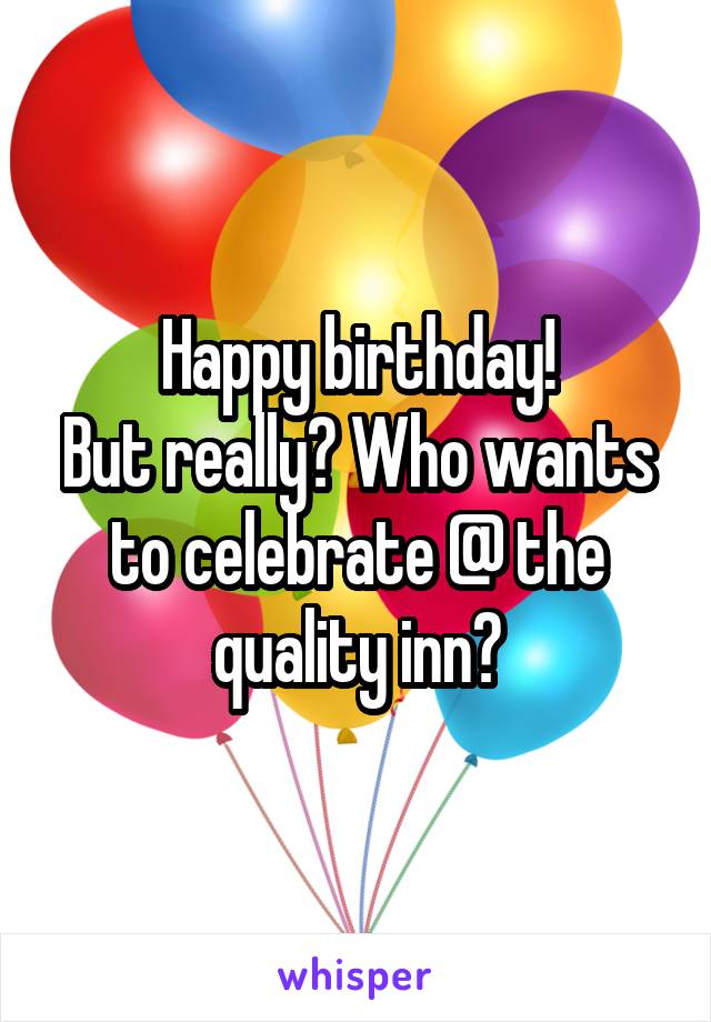 Happy birthday!
But really? Who wants to celebrate @ the quality inn?