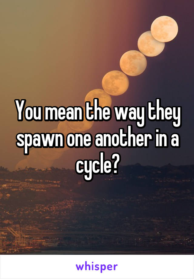 You mean the way they spawn one another in a cycle?