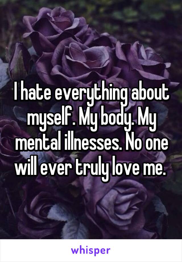 I hate everything about myself. My body. My mental illnesses. No one will ever truly love me. 