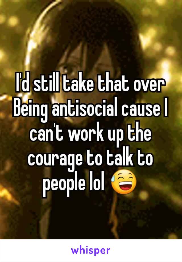 I'd still take that over Being antisocial cause I can't work up the courage to talk to people lol 😅