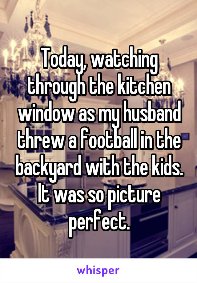 Today, watching through the kitchen window as my husband threw a football in the backyard with the kids. It was so picture perfect.