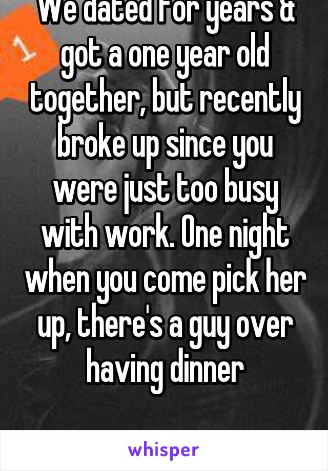 We dated for years & got a one year old together, but recently broke up since you were just too busy with work. One night when you come pick her up, there's a guy over having dinner

18f Latina