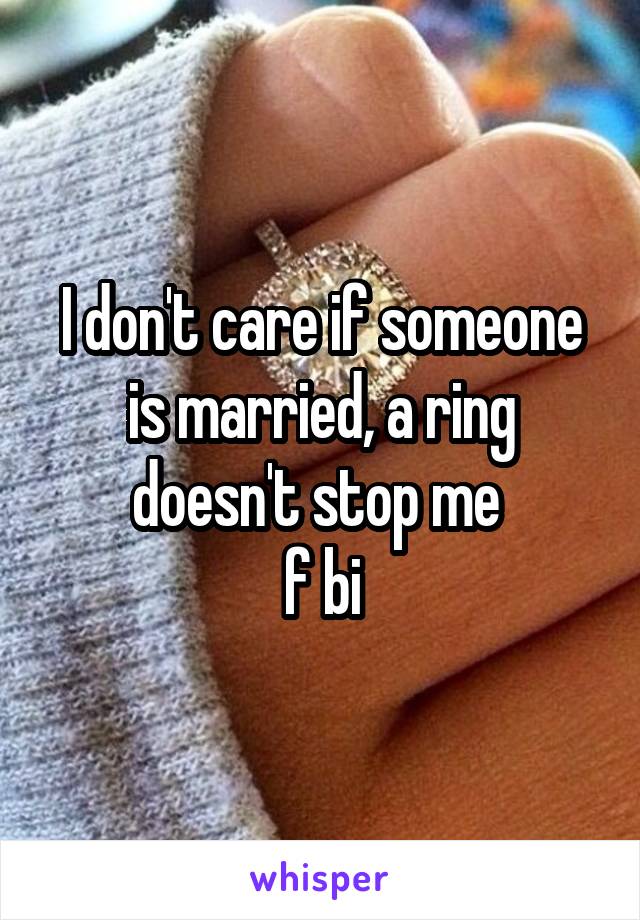 I don't care if someone is married, a ring doesn't stop me 
f bi