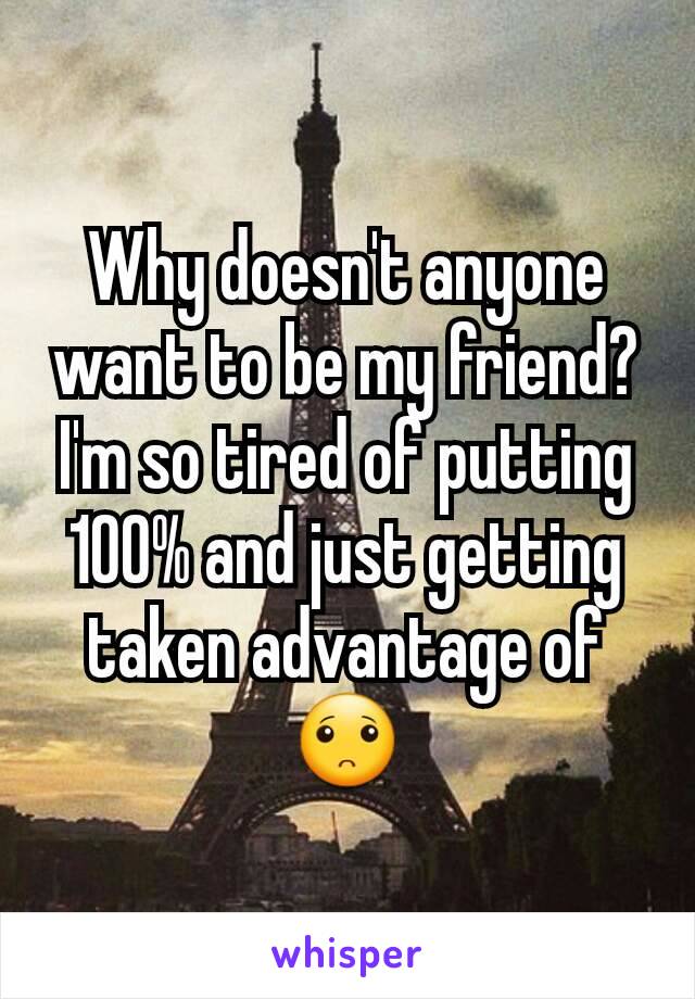 Why doesn't anyone want to be my friend? I'm so tired of putting 100% and just getting taken advantage of 🙁