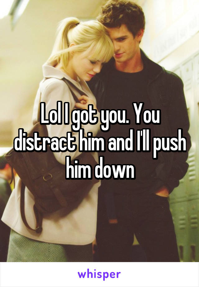 Lol I got you. You distract him and I'll push him down