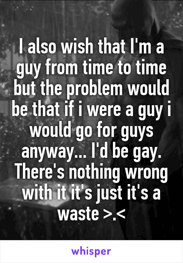 I also wish that I'm a guy from time to time but the problem would be that if i were a guy i would go for guys anyway... I'd be gay. There's nothing wrong with it it's just it's a waste >.<