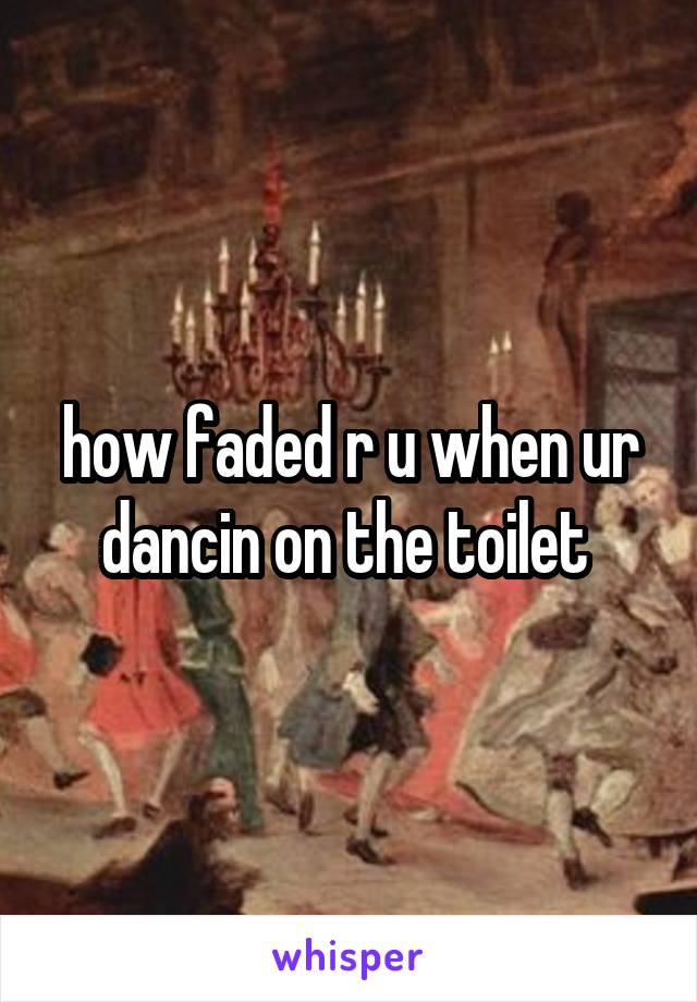 how faded r u when ur dancin on the toilet 