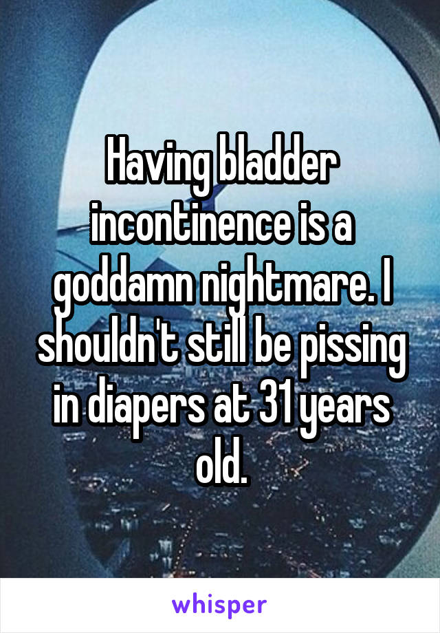 Having bladder incontinence is a goddamn nightmare. I shouldn't still be pissing in diapers at 31 years old.