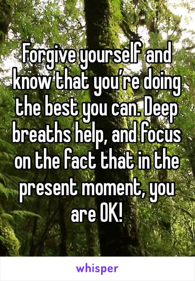 Forgive yourself and know that you’re doing the best you can. Deep breaths help, and focus on the fact that in the present moment, you are OK!