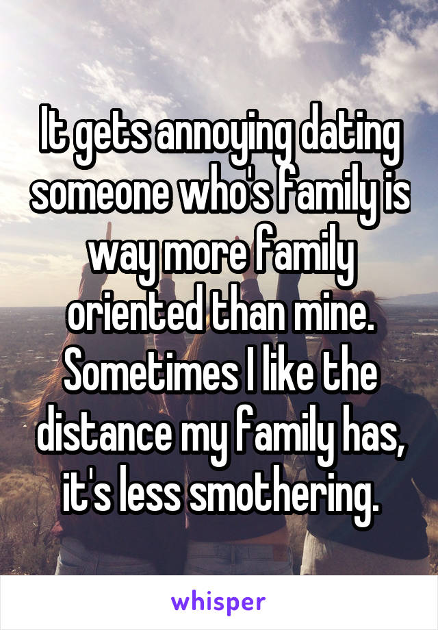It gets annoying dating someone who's family is way more family oriented than mine. Sometimes I like the distance my family has, it's less smothering.