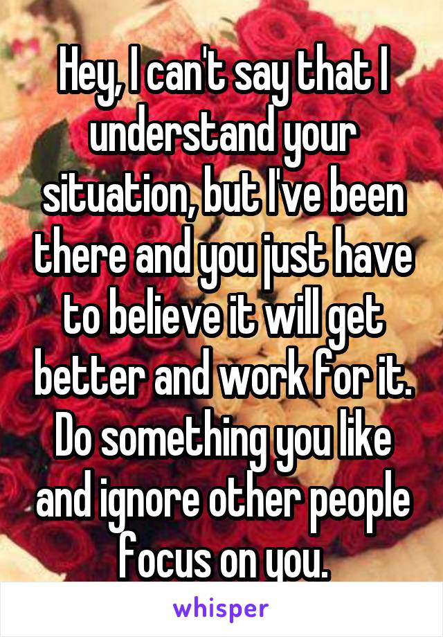 Hey, I can't say that I understand your situation, but I've been there and you just have to believe it will get better and work for it. Do something you like and ignore other people focus on you.