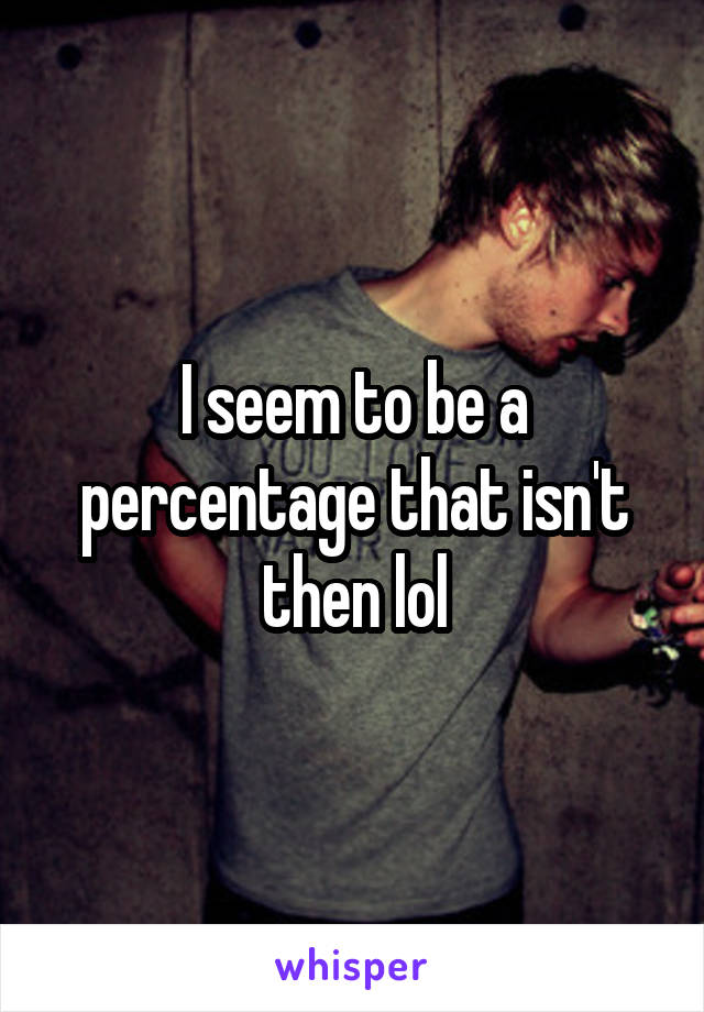 I seem to be a percentage that isn't then lol